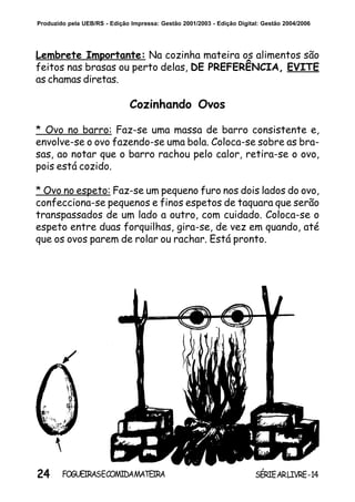 24 SÉRIEARLIVRE-14FOGUEIRASECOMIDAMATEIRA
Produzido pela UEB/RS - Edição Impressa: Gestão 2001/2003 - Edição Digital: Gestão 2004/2006
Lembrete Importante: Na cozinha mateira os alimentos são
feitos nas brasas ou perto delas, DE PREFERÊNCIA, EVITE
as chamas diretas.
Cozinhando Ovos
* Ovo no barro: Faz-se uma massa de barro consistente e,
envolve-se o ovo fazendo-se uma bola. Coloca-se sobre as bra-
sas, ao notar que o barro rachou pelo calor, retira-se o ovo,
pois está cozido.
* Ovo no espeto: Faz-se um pequeno furo nos dois lados do ovo,
confecciona-se pequenos e finos espetos de taquara que serão
transpassados de um lado a outro, com cuidado. Coloca-se o
espeto entre duas forquilhas, gira-se, de vez em quando, até
que os ovos parem de rolar ou rachar. Está pronto.
 