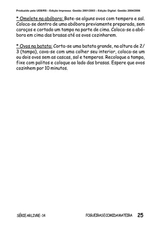 25SÉRIEARLIVRE-14 FOGUEIRASECOMIDAMATEIRA
Produzido pela UEB/RS - Edição Impressa: Gestão 2001/2003 - Edição Digital: Gestão 2004/2006
* Omelete na abóbora: Bate-se alguns ovos com tempero e sal.
Coloca-se dentro de uma abóbora previamente preparada, sem
caroços e cortado um tampo na parte de cima. Coloca-se a abó-
bora em cima das brasas até os ovos cozinharem.
* Ovos na batata: Corta-se uma batata grande, na altura de 2/
3 (tampa), cava-se com uma colher seu interior, coloca-se um
ou dois ovos sem as cascas, sal e temperos. Recoloque a tampa,
fixe com palitos e coloque ao lado das brasas. Espere que ovos
cozinhem por 10 minutos.
 