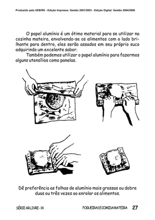 27SÉRIEARLIVRE-14 FOGUEIRASECOMIDAMATEIRA
Produzido pela UEB/RS - Edição Impressa: Gestão 2001/2003 - Edição Digital: Gestão 2004/2006
O papel alumínio é um ótimo material para se utilizar na
cozinha mateira, envolvendo-se os alimentos com o lado bri-
lhante para dentro, eles serão assados em seu próprio suco
adquirindo um excelente sabor.
Também podemos utilizar o papel alumínio para fazermos
alguns utensílios como panelas.
Dê preferência as folhas de alumínio mais grossas ou dobre
duas ou três vezes ao enrolar os alimentos.
 