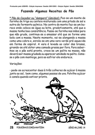 28 SÉRIEARLIVRE-14FOGUEIRASECOMIDAMATEIRA
Produzido pela UEB/RS - Edição Impressa: Gestão 2001/2003 - Edição Digital: Gestão 2004/2006
Fazendo Algumas Receitas de Pão
* Pão de Caçador ou “dampers” (úmidos): Faz-se um monte de
farinha de trigo ou centeio misturada com uma pitada de sal e
outra de fermento químico. No centro do monte faz-se um bu-
raco onde coloca-se àgua ou leite, gradativamente, até que a
massa tenha boa consistência. Passa-se farinha nas mãos para
que não grude, continua-se a amassar até que se forme uma
bola com a massa. Neste momento, vai-se alongando a massa
como uma cobra e, enrola-se em uma vara verde pré-aquecida
em forma de espiral. A vara é levada ao calor das brasas,
girando-se até obter uma camada grossa por fora. Para saber-
mos se o pão está pronto, crava-se um palito na massa, não
deverá sair massa grudada ou aparecer umidade no palito. Come-
se o pão com manteiga, pois ao esfriar ele endurece.
Variações:
- pode-se acrescentar duas à três colheres de açúcar à massa
junto ao sal, bem como, algumas passas de uva. Polvilhe açúcar
e canela quando estiver pronto.
 