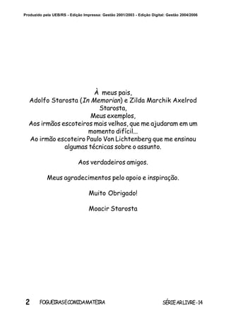 2 SÉRIEARLIVRE-14FOGUEIRASECOMIDAMATEIRA
Produzido pela UEB/RS - Edição Impressa: Gestão 2001/2003 - Edição Digital: Gestão 2004/2006
À meus pais,
Adolfo Starosta (In Memorian) e Zilda Marchik Axelrod
Starosta,
Meus exemplos,
Aos irmãos escoteiros mais velhos, que me ajudaram em um
momento difícil...
Ao irmão escoteiro Paulo Von Lichtenberg que me ensinou
algumas técnicas sobre o assunto.
Aos verdadeiros amigos.
Meus agradecimentos pelo apoio e inspiração.
Muito Obrigado!
Moacir Starosta
 