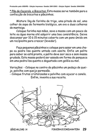 29SÉRIEARLIVRE-14 FOGUEIRASECOMIDAMATEIRA
Produzido pela UEB/RS - Edição Impressa: Gestão 2001/2003 - Edição Digital: Gestão 2004/2006
* Pão de Caçarola e Biscoitos: Esta massa serve também para a
confecção de biscoitos e pãezinhos.
Misture 1kg.de farinha de trigo, uma pitada de sal, uma
colher de sopa de fermento biológico, um ovo e duas colheres
de manteiga.
Coloque farinha nas mãos, sove a massa com um pouco de
leite ou água morna até adquirir uma boa consistência. Deixe
descansar por 10 à 15 minutos coberta com um pano úmido em
um recípiente para crescer (levedar).
Faça pequenos pãezinhos e coloque para assar em uma cha-
pa ou pedra lisa quente untada com azeite. Enfie um palito
para saber se está pronto, o palito deve sair seco e sem massa
grudada. Esta massa poderá ser assada em forma de panqueca
em uma pedra lisa quente e degustada com geléia ou mel.
Variações: - Coloque no centro do pãozinho um pedaço de quei-
jo, polvilhe com queijo parmesão.
- Coloque frutas cristalizadas e polvilhe com açucar e canela.
Enfim, invente a sua receita.
 
