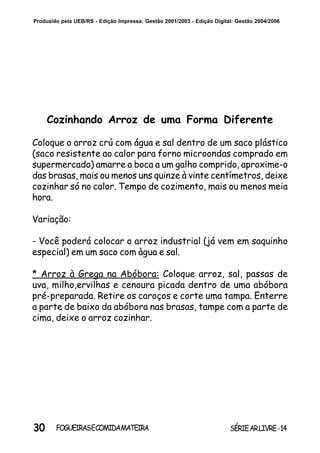 30 SÉRIEARLIVRE-14FOGUEIRASECOMIDAMATEIRA
Produzido pela UEB/RS - Edição Impressa: Gestão 2001/2003 - Edição Digital: Gestão 2004/2006
Cozinhando Arroz de uma Forma Diferente
Coloque o arroz crú com água e sal dentro de um saco plástico
(saco resistente ao calor para forno microondas comprado em
supermercado) amarre a boca a um galho comprido, aproxime-o
das brasas, mais ou menos uns quinze à vinte centímetros, deixe
cozinhar só no calor. Tempo de cozimento, mais ou menos meia
hora.
Variação:
- Você poderá colocar o arroz industrial (já vem em saquinho
especial) em um saco com àgua e sal.
* Arroz à Grega na Abóbora: Coloque arroz, sal, passas de
uva, milho,ervilhas e cenoura picada dentro de uma abóbora
pré-preparada. Retire os caroços e corte uma tampa. Enterre
a parte de baixo da abóbora nas brasas, tampe com a parte de
cima, deixe o arroz cozinhar.
 