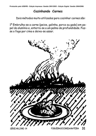 31SÉRIEARLIVRE-14 FOGUEIRASECOMIDAMATEIRA
Produzido pela UEB/RS - Edição Impressa: Gestão 2001/2003 - Edição Digital: Gestão 2004/2006
Cozinhando Carnes
Dois métodos muito utilizados para cozinhar carnes são:
1º Embrulha-se a carne (peixe, galinha, porco ou gado) em pa-
pel de alumínio e, enterra-se a um palmo de profundidade. Faz-
se o fogo por cima e deixa-se assar.
 
