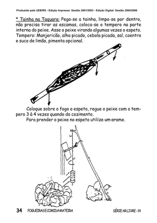 34 SÉRIEARLIVRE-14FOGUEIRASECOMIDAMATEIRA
Produzido pela UEB/RS - Edição Impressa: Gestão 2001/2003 - Edição Digital: Gestão 2004/2006
* Tainha na Taquara: Pega-se a tainha, limpa-se por dentro,
não precisa tirar as escamas, coloca-se o tempero na parte
interna do peixe. Asse o peixe virando algumas vezes o espeto.
Tempero: Manjericão, alho picado, cebola picada, sal, coentro
e suco de limão, pimenta opcional.
Coloque sobre o fogo o espeto, regue o peixe com o tem-
pero 3 à 4 vezes quando do cozimento.
Para prender o peixe no espeto utilize um arame.
 