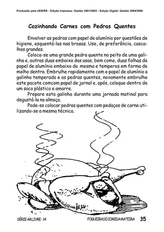 35SÉRIEARLIVRE-14 FOGUEIRASECOMIDAMATEIRA
Produzido pela UEB/RS - Edição Impressa: Gestão 2001/2003 - Edição Digital: Gestão 2004/2006
Cozinhando Carnes com Pedras Quentes
Envolver as pedras com papel de alumínio por questões de
higiene, esquentá-las nas brasas. Use, de preferência, casca-
lhos grandes.
Coloca-se uma grande pedra quente no peito de uma gali-
nha e, outras duas embaixo das asas, bem como, duas folhas de
papel de alumínio embaixo da mesma e temperos em forma de
molho dentro. Embrulhe rapidamente com o papel de alumínio a
galinha temperada e as pedras quentes, novamente embrulhe
este pacote comcom papel de jornal e, após, coloque dentro de
um saco plástico e amarre.
Prepare esta galinha durante uma jornada matinal para
degustá-la no almoço.
Pode-se colocar pedras quentes com pedaços de carne uti-
lizando-se a mesma técnica.
 