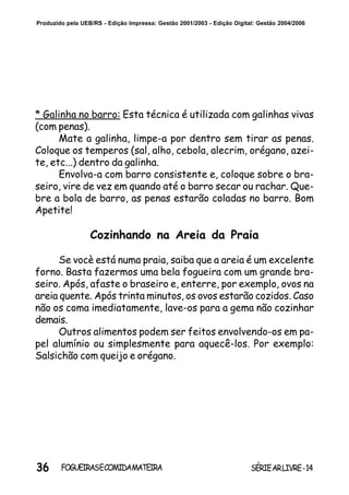 36 SÉRIEARLIVRE-14FOGUEIRASECOMIDAMATEIRA
Produzido pela UEB/RS - Edição Impressa: Gestão 2001/2003 - Edição Digital: Gestão 2004/2006
* Galinha no barro: Esta técnica é utilizada com galinhas vivas
(com penas).
Mate a galinha, limpe-a por dentro sem tirar as penas.
Coloque os temperos (sal, alho, cebola, alecrim, orégano, azei-
te, etc...) dentro da galinha.
Envolva-a com barro consistente e, coloque sobre o bra-
seiro, vire de vez em quando até o barro secar ou rachar. Que-
bre a bola de barro, as penas estarão coladas no barro. Bom
Apetite!
Cozinhando na Areia da Praia
Se vocè está numa praia, saiba que a areia é um excelente
forno. Basta fazermos uma bela fogueira com um grande bra-
seiro. Após, afaste o braseiro e, enterre, por exemplo, ovos na
areia quente. Após trinta minutos, os ovos estarão cozidos. Caso
não os coma imediatamente, lave-os para a gema não cozinhar
demais.
Outros alimentos podem ser feitos envolvendo-os em pa-
pel alumínio ou simplesmente para aquecê-los. Por exemplo:
Salsichão com queijo e orégano.
 