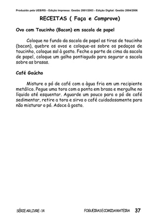 37SÉRIEARLIVRE-14 FOGUEIRASECOMIDAMATEIRA
Produzido pela UEB/RS - Edição Impressa: Gestão 2001/2003 - Edição Digital: Gestão 2004/2006
RECEITAS ( Faça e Comprove)
Ovo com Toucinho (Bacon) em sacola de papel
Coloque no fundo da sacola de papel as tiras de toucinho
(bacon), quebre os ovos e coloque-os sobre os pedaços de
toucinho, coloque sal à gosto. Feche a parte de cima da sacola
de papel, coloque um galho pontiagudo para segurar a sacola
sobre as brasas.
Café Gaúcho
Misture o pó de café com a àgua fria em um recipiente
metálico. Pegue uma tora com a ponta em brasa e mergulhe no
líquido até esquentar. Aguarde um pouco para o pó de café
sedimentar, retire a tora e sirva o café cuidadosamente para
não misturar o pó. Adoce à gosto.
 