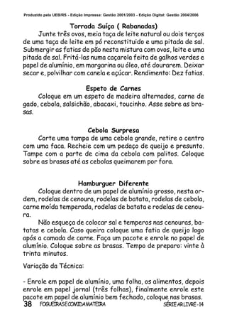 38 SÉRIEARLIVRE-14FOGUEIRASECOMIDAMATEIRA
Produzido pela UEB/RS - Edição Impressa: Gestão 2001/2003 - Edição Digital: Gestão 2004/2006
Hamburguer Diferente
Coloque dentro de um papel de alumínio grosso, nesta or-
dem, rodelas de cenoura, rodelas de batata, rodelas de cebola,
carne moída temperada, rodelas de batata e rodelas de cenou-
ra.
Não esqueça de colocar sal e temperos nas cenouras, ba-
tatas e cebola. Caso queira coloque uma fatia de queijo logo
após a camada de carne. Faça um pacote e enrole no papel de
alumínio. Coloque sobre as brasas. Tempo de preparo: vinte à
trinta minutos.
Variação da Técnica:
- Enrole em papel de alumínio, uma folha, os alimentos, depois
enrole em papel jornal (três folhas), finalmente enrole este
pacote em papel de alumínio bem fechado, coloque nas brasas.
Torrada Suíça ( Rabanadas)
Junte três ovos, meia taça de leite natural ou dois terços
de uma taça de leite em pó reconstituido e uma pitada de sal.
Submergir as fatias de pão nesta mistura com ovos, leite e uma
pitada de sal. Fritá-las numa caçarola feita de galhos verdes e
papel de alumínio, em margarina ou óleo, até dourarem. Deixar
secar e, polvilhar com canela e açúcar. Rendimento: Dez fatias.
Espeto de Carnes
Coloque em um espeto de madeira alternados, carne de
gado, cebola, salsichão, abacaxi, toucinho. Asse sobre as bra-
sas.
Cebola Surpresa
Corte uma tampa de uma cebola grande, retire o centro
com uma faca. Recheie com um pedaço de queijo e presunto.
Tampe com a parte de cima da cebola com palitos. Coloque
sobre as brasas até as cebolas queimarem por fora.
 
