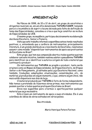 3SÉRIEARLIVRE-14 FOGUEIRASECOMIDAMATEIRA
Produzido pela UEB/RS - Edição Impressa: Gestão 2001/2003 - Edição Digital: Gestão 2004/2006
APRESENTAÇÃO
Na Páscoa de 1998, de 10 a 12 de abril, um grupo de escotistas e
dirigentes reuniram-se, em um sítio denominado TAFARA CAMP, tomando
para si a incumbência de suprir a lacuna deixada pela falta de definição do
tema das Especialidades, concebeu e criou o que hoje constitui-se no Guia
de Especialidades da UEB.
O mesmo grupo, na seqüência, participou decisivamente na elaboração
dos Guias Escoteiro, Senior e Pioneiro.
Visto que este trabalho informal e espontâneo estava tendo resultados
positivos, e, entendendo que a carência de instrumentos, principalmente
literatura, é um grande obstáculo ao crescimento do Escotismo, resolvemos
assumir como missão “disponibilizar instrumentos de apoio aos praticantes
do Escotismo no Brasil”.
Este grupo, que tem sua composição aberta a todos quantos queiram
colaborar com esta iniciativa, também resolveu adotar o pseudônimo TAFARA
para identificar-se e identificar a autoria e origem de todo o material que
continuará a produzir.
Os instrumentos que TAFARA se propõe a produzir, tanto serão
originais como os Mapas de Especialidades, de Etapas Escoteiro, de Etapas
Senior e de Planejamento, já editados pela Loja Escoteira Nacional, como
também, traduções, adaptações, atualizações, consolidações, etc., de
matérias já produzidas em algum momento, e que, embora sejam úteis, não
mais estão disponíveis nos dias de hoje.
O material produzido por TAFARA é feito de forma independente.
Não temos a pretensão de fazermos obras primas, mas instrumentos que
possam auxiliar a todos quantos pratiquem Escotismo no Brasil.
Envie-nos sugestões para criarmos e aperfeiçoarmos qualquer
material que seja necessário.
Este é mais um instrumento de apoio a suas atividades. Ele é uma
coletânea de idéias de obras editadas em vários países.
Boa Atividade.
Mario Henrique Peters Farinon
 