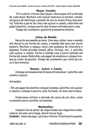 39SÉRIEARLIVRE-14 FOGUEIRASECOMIDAMATEIRA
Produzido pela UEB/RS - Edição Impressa: Gestão 2001/2003 - Edição Digital: Gestão 2004/2006
Canoa de Mamão
Recorte um mamão ao meio. Com uma colher cave o mamão
até deixá-lo em forma de canoa, o mamão não deve ser muito
maduro. Recheie o espaço vazio com pedaços de chocolate e
algumas frutas picadas (maçã, pêra, laranja, etc...), polvilhe
com açúcar e canela. Feche o mamão com a outra metade em
forma de canoa. Embrulhe com papel de alumínio e coloque bra-
sas ao redor do pacote. Tempo de cozimento: por volta de cin-
co à dez minutos.
Banana, Açúcar e Canela
Coloque as bananas nas brasas até amolecer, polvilhe com
canela e açúcar.
Variações:
- Em um papel de alumínio coloque bananas, polvilhe com açúcar
e canela e coloque o pacote, bem fechado, no meio das brasas.
Poderemos utilizar a metade da casca de um côco, como
recipiente para cozinhar as bananas.
Mashmallow:
Comprá-los no setor de importados nos Supermercados.
colocar em uma vara longa, dourá-los ao fogo.
Cuidado: Coma devagar, pois seu interior ficará muito quente.
Maças Assadas
Tire a parte interna das maças, descasque até a metade
de cada maça. Recheie com açúcar mascavo ou normal, canela,
um pouco de manteiga e passas de uva ou nozes (faça uma pas-
ta). Polvilhe a parte de cima com açúcar e canela, embrulhe em
papel alumínio, coloque perto das brasas voltadas para cima.
Tempo de cozimento: quarenta à sessenta minutos.
 