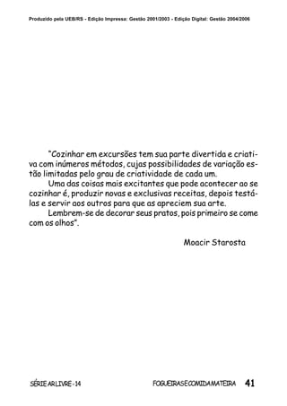41SÉRIEARLIVRE-14 FOGUEIRASECOMIDAMATEIRA
Produzido pela UEB/RS - Edição Impressa: Gestão 2001/2003 - Edição Digital: Gestão 2004/2006
“Cozinhar em excursões tem sua parte divertida e criati-
va com inúmeros métodos, cujas possibilidades de variação es-
tão limitadas pelo grau de criatividade de cada um.
Uma das coisas mais excitantes que pode acontecer ao se
cozinhar é, produzir novas e exclusivas receitas, depois testá-
las e servir aos outros para que as apreciem sua arte.
Lembrem-se de decorar seus pratos, pois primeiro se come
com os olhos”.
Moacir Starosta
 
