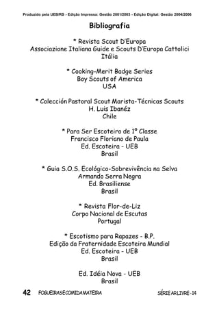 42 SÉRIEARLIVRE-14FOGUEIRASECOMIDAMATEIRA
Produzido pela UEB/RS - Edição Impressa: Gestão 2001/2003 - Edição Digital: Gestão 2004/2006
Bibliografia
* Revista Scout D’Europa
Associazione Italiana Guide e Scouts D’Europa Cattolici
Itália
* Cooking-Merit Badge Series
Boy Scouts of America
USA
* Colección Pastoral Scout Marista-Técnicas Scouts
H. Luis Ibanéz
Chile
* Para Ser Escoteiro de 1º Classe
Francisco Floriano de Paula
Ed. Escoteira - UEB
Brasil
* Guia S.O.S. Ecológico-Sobrevivência na Selva
Armando Serra Negra
Ed. Brasiliense
Brasil
* Revista Flor-de-Liz
Corpo Nacional de Escutas
Portugal
* Escotismo para Rapazes - B.P.
Edição da Fraternidade Escoteira Mundial
Ed. Escoteira - UEB
Brasil
Ed. Idéia Nova - UEB
Brasil
 