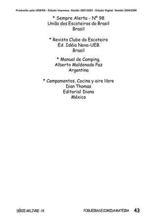 43SÉRIEARLIVRE-14 FOGUEIRASECOMIDAMATEIRA
Produzido pela UEB/RS - Edição Impressa: Gestão 2001/2003 - Edição Digital: Gestão 2004/2006
* Sempre Alerta - Nº 98
União dos Escoteiros do Brasil
Brasil
* Revista Clube do Escoteiro
Ed. Idéia Nova-UEB
Brasil
* Manual de Camping.
Alberto Maldonado Paz
Argentina
* Campamentos, Cocina y aire libre
Dian Thomas
Editorial Diana
México
 