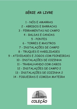 SÉRIE AR LIVRE
1 - NÓS E AMARRAS
2 - ABRIGOS E BARRACAS
3 - FERRAMENTAS NO CAMPO
4 - BALSAS E CANOAS
5 - PONTES
6 - TORRES E MASTROS
7 - INSTALAÇÕES DE CAMPO
8 - TRUQUES E HABILIDADES
9 - ATIVIDADES E JOGOS COM PIONEIRIAS
10 - INSTALAÇÕES DE COZINHA
11 - TRABALHANDO COM CABOS
12 - INSTALAÇÕES DE CAMPO 2
13 - INSTALAÇÕES DE COZINHA 2
14 - FOGUEIRAS E COMIDA MATEIRA
COLEÇÃO
 