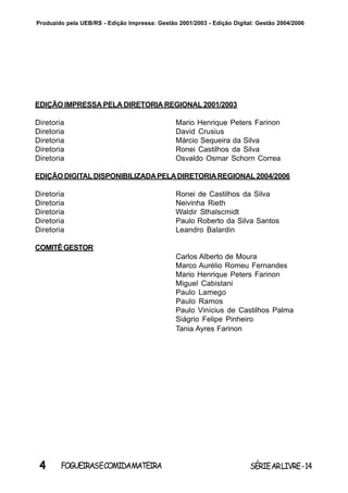 4 SÉRIEARLIVRE-14FOGUEIRASECOMIDAMATEIRA
Produzido pela UEB/RS - Edição Impressa: Gestão 2001/2003 - Edição Digital: Gestão 2004/2006
EDIÇÃO IMPRESSA PELA DIRETORIA REGIONAL 2001/2003
Diretoria Mario Henrique Peters Farinon
Diretoria David Crusius
Diretoria Márcio Sequeira da Silva
Diretoria Ronei Castilhos da Silva
Diretoria Osvaldo Osmar Schorn Correa
EDIÇÃO DIGITALDISPONIBILIZADAPELADIRETORIAREGIONAL2004/2006
Diretoria Ronei de Castilhos da Silva
Diretoria Neivinha Rieth
Diretoria Waldir Sthalscmidt
Diretoria Paulo Roberto da Silva Santos
Diretoria Leandro Balardin
COMITÊGESTOR
Carlos Alberto de Moura
Marco Aurélio Romeu Fernandes
Mario Henrique Peters Farinon
Miguel Cabistani
Paulo Lamego
Paulo Ramos
Paulo Vinícius de Castilhos Palma
Siágrio Felipe Pinheiro
Tania Ayres Farinon
 