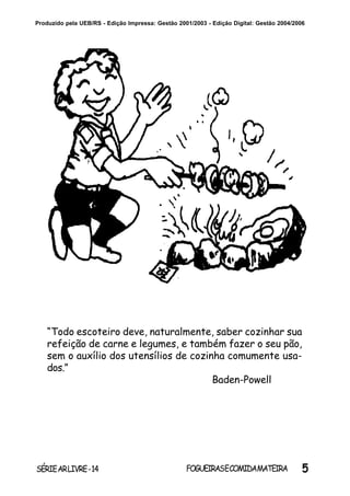 5SÉRIEARLIVRE-14 FOGUEIRASECOMIDAMATEIRA
Produzido pela UEB/RS - Edição Impressa: Gestão 2001/2003 - Edição Digital: Gestão 2004/2006
“Todo escoteiro deve, naturalmente, saber cozinhar sua
refeição de carne e legumes, e também fazer o seu pão,
sem o auxílio dos utensílios de cozinha comumente usa-
dos.”
Baden-Powell
 