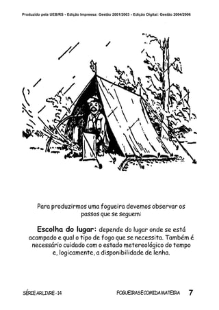 7SÉRIEARLIVRE-14 FOGUEIRASECOMIDAMATEIRA
Produzido pela UEB/RS - Edição Impressa: Gestão 2001/2003 - Edição Digital: Gestão 2004/2006
Para produzirmos uma fogueira devemos observar os
passos que se seguem:
Escolha do lugar: depende do lugar onde se está
acampado e qual o tipo de fogo que se necessita. Também é
necessário cuidado com o estado metereológico do tempo
e, logicamente, a disponibilidade de lenha.
 