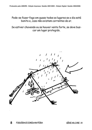 8 SÉRIEARLIVRE-14FOGUEIRASECOMIDAMATEIRA
Produzido pela UEB/RS - Edição Impressa: Gestão 2001/2003 - Edição Digital: Gestão 2004/2006
Pode-se fazer fogo em quase todos os lugares se o dia está
bonito e, caso não existam correntes de ar.
Se estiver chovendo ou se houver vento forte, se deve bus-
car um lugar protegido.
 