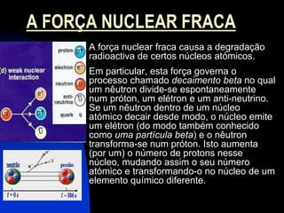A FORÇA NUCLEAR FRACA
      A força nuclear fraca causa a degradação
      radioactiva de certos núcleos atómicos.
      Em particular, esta força governa o
      processo chamado decaimento beta no qual
      um nêutron divide-se espontaneamente
      num próton, um elétron e um anti-neutrino.
      Se um nêutron dentro de um núcleo
      atómico decair desde modo, o núcleo emite
      um elétron (do modo também conhecido
      como uma partícula beta) e o nêutron
      transforma-se num próton. Isto aumenta
      (por um) o número de protons nesse
      núcleo, mudando assim o seu número
      atómico e transformando-o no núcleo de um
      elemento químico diferente.
 