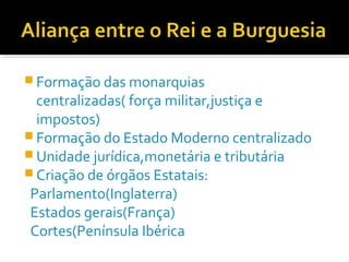  Formação das monarquias
centralizadas( força militar,justiça e
impostos)
 Formação do Estado Moderno centralizado
 Unidade jurídica,monetária e tributária
 Criação de órgãos Estatais:
Parlamento(Inglaterra)
Estados gerais(França)
Cortes(Península Ibérica
 