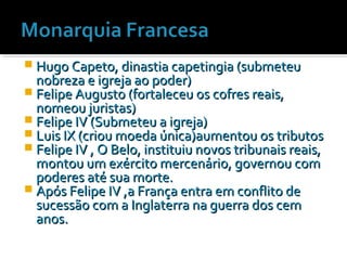  Hugo Capeto, dinastia capetingia (submeteuHugo Capeto, dinastia capetingia (submeteu
nobreza e igreja ao poder)nobreza e igreja ao poder)
 Felipe Augusto (fortaleceu os cofres reais,Felipe Augusto (fortaleceu os cofres reais,
nomeou juristas)nomeou juristas)
 Felipe IV (Submeteu a igreja)Felipe IV (Submeteu a igreja)
 Luis IX (criou moeda única)aumentou os tributosLuis IX (criou moeda única)aumentou os tributos
 Felipe IV , O Belo, instituiu novos tribunais reais,Felipe IV , O Belo, instituiu novos tribunais reais,
montou um exército mercenário, governou commontou um exército mercenário, governou com
poderes até sua morte.poderes até sua morte.
 Após Felipe IV ,a França entra em conflito deApós Felipe IV ,a França entra em conflito de
sucessão com a Inglaterra na guerra dos cemsucessão com a Inglaterra na guerra dos cem
anos.anos.
 
