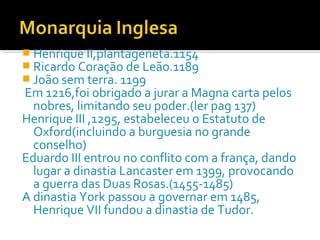  Henrique II,plantageneta.1154
 Ricardo Coração de Leão.1189
 João sem terra. 1199
Em 1216,foi obrigado a jurar a Magna carta pelos
nobres, limitando seu poder.(ler pag 137)
Henrique III ,1295, estabeleceu o Estatuto de
Oxford(incluindo a burguesia no grande
conselho)
Eduardo III entrou no conflito com a frança, dando
lugar a dinastia Lancaster em 1399, provocando
a guerra das Duas Rosas.(1455-1485)
A dinastia York passou a governar em 1485,
Henrique VII fundou a dinastia de Tudor.
 