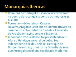  Os reinos de Portugal e Espanha se envolveram
na guerra da reconquista contra os mouros.(sec
XI e XII)
 Formaram vários reinos: Castela,
Navarra,Aragão e Leão que se uniram através do
casamento entre Isabel de Castela e Fernando
de Aragão.em 1469, surgiu a Espanha.
 O condado Portucalense foi presenteado a D.
Afonso Henrique, pelo rei de Leão. Sua
independência se deu pelo rei Henrique de
Borgonha em 1139. mas foi na Dinastia de Avis
que Portugal consolidou seu Estado Moderno.
 