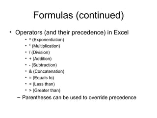 Formulas (continued)
• Operators (and their precedence) in Excel
• ^ (Exponentiation)
• * (Multiplication)
• / (Division)
• + (Addition)
• - (Subtraction)
• & (Concatenation)
• = (Equals to)
• < (Less than)
• > (Greater than)
– Parentheses can be used to override precedence
 