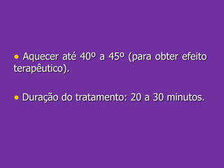 Aquecer até 40º a 45º (para obter efeito terapêutico). Duração do tratamento: 20 a 30 minutos. 