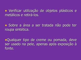 Verificar utilização de objetos plásticos e metálicos e retirá-los. Sobre a área a ser tratada não pode ter roupa sintética. Qualquer tipo de creme ou pomada, deve ser usado na pele, apenas após exposição à fonte.  