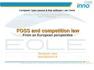 European Open source & free software Law Event
       5e édition: “FOSS: Standing on the shoulders of law”
                       12th of October 2012




FOSS and competition law
     From an European perspective




                              Benjamin Jean
                              bjean@inno3.fr

 « FOSS and competition law », EOLE 2012, © 2012 Benjamin Jean, sous triple licence CC-By-SA 3.0, GNU GFL 1.3 et LAL 1.3


                                           1
 