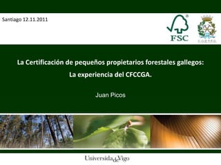 Santiago 12.11.2011




      La Certificación de pequeños propietarios forestales gallegos:
                       La experiencia del CFCCGA.

                                Juan Picos
 