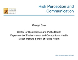Center for Risk Science and Public Health
Risk Perception and
Communication
George Gray
Center for Risk Science and Public Health
Department of Environmental and Occupational Health
Milken Institute School of Public Health
 