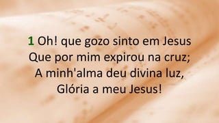 1 Oh! que gozo sinto em Jesus
Que por mim expirou na cruz;
A minh'alma deu divina luz,
Glória a meu Jesus!