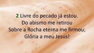 2 Livre do pecado já estou.
Do abismo me retirou
Sobre a Rocha eterna me firmou;
Glória a meu Jesus!
