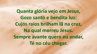 Quanta glória vejo em Jesus,
Gozo santo e bendita luz:
Cujos raios brilham lã na cruz,
Na qual morreu Jesus.
Sempre avante quero eu andar,
Té no céu chegar.