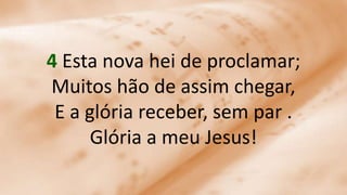4 Esta nova hei de proclamar;
Muitos hão de assim chegar,
E a glória receber, sem par .
Glória a meu Jesus!