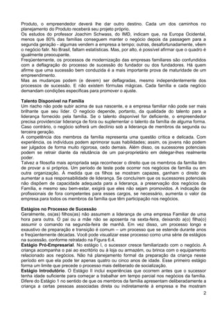 Produto, o empreendedor deverá lhe dar outro destino. Cada um dos caminhos no
planejamento do Produto receberá seu projeto próprio.
Os estudos do professor Joachim Schwass, do IMD, indicam que, na Europa Ocidental,
menos que 80% das famílias conseguem manter o negócio depois da passagem para a
segunda geração - algumas vendem a empresa a tempo; outras, desafortunadamente, vêem
o negócio falir. No Brasil, faltam estatísticas. Mas, por alto, é possível afirmar que o quadro é
igualmente preocupante.
Freqüentemente, os processos de modernização das empresas familiares são confundidos
com a deflagração do processo de sucessão do fundador ou dos fundadores. Há quem
afirme que uma sucessão bem conduzida é a mais importante prova de maturidade de um
empreendimento.
Mas as mudanças podem (e devem) ser deflagradas, mesmo independentemente dos
processos de sucessão. E não existem fórmulas mágicas. Cada família e cada negócio
demandam condições específicas para promover o ajuste.
Talento Disponível na Família
Um riacho não pode subir acima de sua nascente, e a empresa familiar não pode ser mais
brilhante que seu líder. O negócio depende, portanto, da qualidade do talento para a
liderança fornecido pela família. Se o talento disponível for deficiente, o empreendedor
precisa providenciar liderança de fora ou suplementar o talento da família de alguma forma.
Caso contrário, o negócio sofrerá um declínio sob a liderança de membros da segunda ou
terceira geração.
A competência dos membros da família representa uma questão crítica e delicada. Com
experiência, os indivíduos podem aprimorar suas habilidades; assim, os jovens não podem
ser julgados de forma muito rigorosa, cedo demais. Além disso, os sucessores potenciais
podem se retrair diante da relutância de um pai-proprietário em delegar-lhes realmente
poder.
Talvez a filosofia mais apropriada seja reconhecer o direito que os membros da família têm
de provar a si próprios. Um período de teste pode ocorrer nos negócios de família ou em
outra organização. À medida que os filhos se mostram capazes, ganham o direito de
aumentar a sua responsabilidade de liderança. Se concluírem que os sucessores potenciais
não dispõem de capacidade adequada para a liderança, a preservação dos negócios da
Família, e mesmo seu bem-estar, exigirá que eles não sejam promovidos. A indicação de
profissionais de fora competentes para esses cargos, se necessário, aumenta o valor da
empresa para todos os membros da família que têm participação nos negócios.
Estágios no Processo de Sucessão
Geralmente, os(as) filhos(as) não assumem a liderança de uma empresa Familiar de uma
hora para outra. O pai ou a mãe não se aposenta na sexta-feira, deixando a(o) filha(o)
assumir o comando na segunda-feira de manhã. Em vez disso, um processo longo e
exaustivo de preparação e transição é comum – um processo que se estende durante anos
e freqüentemente décadas. Você pode visualizar esse processo como uma série de estágios
na sucessão, conforme retratado na Figura 6.4.
Estágio Pró-Empresarial. No estágio I, o sucessor cresce familiarizado com o negócio. A
criança acompanha o pai ao escritório ou à loja ou armazém, ou brinca com o equipamento
relacionado aos negócios. Não há planejamento formal da preparação da criança nesse
período em que ela pode ter apenas quatro ou cinco anos de idade. Esse primeiro estágio
forma um limite que precede o processo mais deliberado de socialização.
Estágio Introdutório. O Estágio II inclui experiências que ocorrem antes que o sucessor
tenha idade suficiente para começar a trabalhar em tempo parcial nos negócios da família.
Difere do Estágio 1 no sentido de que os membros da família apresentam deliberadamente a
criança a certas pessoas associadas direta ou indiretamente à empresa e lhe mostram
2

 