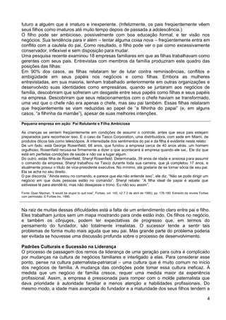 futuro a alguém que é imaturo e inexperiente. (Infelizmente, os pais freqüentemente vêem
seus filhos como imaturos até muito tempo depois de passada a adolescência.)
O filho pode ser ambicioso, possivelmente com boa educação formal, e ter visão nos
negócios. Sua tendência para ir além – tentar alguma coisa nova – freqüentemente entra em
conflito com a cautela do pai. Como resultado, o filho pode ver o pai como excessivamente
conservador, inflexível e sem disposição para mudar.
Uma pesquisa recente examinou 18 empresas familiares em que as filhas trabalhavam como
gerentes com seus pais. Entrevistas com membros da família produziram este quadro das
posições das filhas:
Em 90% dos casos, as filhas relataram ter de lutar contra reminiscências, conflitos e
ambigüidade em seus papéis nos negócios e como filhas. Embora as mulheres
entrevistadas, em sua maioria, tenham trabalhado anteriormente em outras organizações e
desenvolvido suas identidades como empresárias, quando se juntaram aos negócios de
família, descobriram que sofreram um desgaste entre seus papéis como filhas e seus papéis
na empresa. Descobriram que seus relacionamentos com o chefe haviam se transformado,
uma vez que o chefe não era apenas o chefe, mas seu pai também. Essas filhas relataram
que freqüentemente se viam reduzidas ao papel de “a filhinha do papai” (e, em alguns
casos, “a filhinha da mamãe”), apesar de suas melhores intenções.
Pequena empresa em ação: Pai Relutante e Filha Ambiciosa
As crianças se sentem freqüentemente em condições de assumir o controle, antes que seus pais estejam
preparados para reconhecer isso. E o caso da Tasco Corporation, uma distribuidora, com sede em Miami, de
produtos óticos tais como telescópios. A intensidade dos sentimentos do pai e da filha é evidente neste relato:
De um fado, está George Rosenfield, 68 anos, que fundou a empresa cerca de 40 anos atrás. um homem
orgulhoso, Rosenfield recusa-se firmemente a dizer o que acontecerá à empresa quando ele sai,. Ele diz que
está em perfeitas condições de saúde e não vai a lugar algum.
Do outro, estás filha de Rosenfield, Sheryl Rosenfield. Determinada, 39 anos de idade e ansiosa para assumir
o comando da empresa, Sheryl trabalhou na Tasco durante toda sua carreira, que já completou 17 anos, e
atualmente possui o título de vice-presidente executiva. No mínimo, ela gostaria de se tornar sócia de seu pai.
Ela se acha no seu direito.
O pai discorda. “Ainda estou no comando, e parece que ela não entende isso”, ele diz. “Não se pode dirigir um
negócio em que duas pessoas estão no comando”. Sheryl rebate: “A filha ideal de papai é aquela que
estivesse lá para atendê-lo, mas não desejasse o trono. Eu não sou assim”.
Fonte: Dyan Machan, „It would be stupid to quit now”, Forbes, vol. 145, n2 7 2 de abril de 1990), pp. 178-180. Extraído da revista Forbes
com permissão. © Forbes lnc. 1990.

Na raiz de muitas dessas dificuldades está a falta de um entendimento claro entre pai e filho.
Eles trabalham juntos sem um mapa mostrando para onde estão indo. Os filhos no negócio,
e também os cônjuges, podem ter expectativas de progresso que, em termos do
pensamento do fundador, são totalmente irrealistas. O sucessor tende a sentir tais
problemas de forma muito mais aguda que seu pai. Mas grande parte do problema poderia
ser evitada se houvesse uma discussão profunda sobre o processo de desenvolvimento.
Padrões Culturais e Sucessão na Liderança
O processo de passagem dos remos da liderança de uma geração para outra é complicado
por mudanças na cultura de negócios familiares e interligado a elas. Para considerar esse
ponto, pense na cultura paternalista-patriarcal – uma cultura que é muito comum no início
dos negócios de família. A mudança das condições pode tomar essa cultura ineficaz. À
medida que um negócio de família cresce, requer uma medida maior da experiência
profissional. Assim, a empresa é pressionada para romper com o molde paternalista que
dava prioridade à autoridade familiar e menos atenção a habilidades profissionais. Do
mesmo modo, a idade mais avançada do fundador e a maturidade dos seus filhos tendem a
4

 