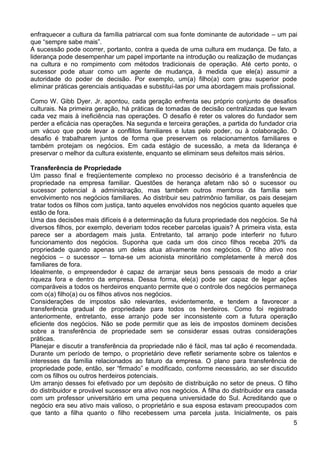 enfraquecer a cultura da família patriarcal com sua fonte dominante de autoridade – um pai
que “sempre sabe mais”.
A sucessão pode ocorrer, portanto, contra a queda de uma cultura em mudança. De fato, a
liderança pode desempenhar um papel importante na introdução ou realização de mudanças
na cultura e no rompimento com métodos tradicionais de operação. Até certo ponto, o
sucessor pode atuar como um agente de mudança, à medida que ele(a) assumir a
autoridade do poder de decisão. Por exemplo, um(a) filho(a) com grau superior pode
eliminar práticas gerenciais antiquadas e substituí-las por uma abordagem mais profissional.
Como W. Gibb Dyer. Jr. apontou, cada geração enfrenta seu próprio conjunto de desafios
culturais. Na primeira geração, há práticas de tomadas de decisão centralizadas que levam
cada vez mais à ineficiência nas operações. O desafio é reter os valores do fundador sem
perder a eficácia nas operações. Na segunda e terceira gerações, a partida do fundador cria
um vácuo que pode levar a conflitos familiares e lutas pelo poder, ou à colaboração. O
desafio é trabalharem juntos de forma que preservem os relacionamentos familiares e
também protejam os negócios. Em cada estágio de sucessão, a meta da liderança é
preservar o melhor da cultura existente, enquanto se eliminam seus defeitos mais sérios.
Transferência de Propriedade
Um passo final e freqüentemente complexo no processo decisório é a transferência de
propriedade na empresa familiar. Questões de herança afetam não só o sucessor ou
sucessor potencial à administração, mas também outros membros da família sem
envolvimento nos negócios familiares. Ao distribuir seu patrimônio familiar, os pais desejam
tratar todos os filhos com justiça, tanto aqueles envolvidos nos negócios quanto aqueles que
estão de fora.
Uma das decisões mais difíceis é a determinação da futura propriedade dos negócios. Se há
diversos filhos, por exemplo, deveriam todos receber parcelas iguais? À primeira vista, esta
parece ser a abordagem mais justa. Entretanto, tal arranjo pode interferir no futuro
funcionamento dos negócios. Suponha que cada um dos cinco filhos receba 20% da
propriedade quando apenas um deles atua ativamente nos negócios. O filho ativo nos
negócios – o sucessor – torna-se um acionista minoritário completamente à mercê dos
familiares de fora.
Idealmente, o empreendedor é capaz de arranjar seus bens pessoais de modo a criar
riqueza fora e dentro da empresa. Dessa forma, ele(a) pode ser capaz de legar ações
comparáveis a todos os herdeiros enquanto permite que o controle dos negócios permaneça
com o(a) filho(a) ou os filhos ativos nos negócios.
Considerações de impostos são relevantes, evidentemente, e tendem a favorecer a
transferência gradual de propriedade para todos os herdeiros. Como foi registrado
anteriormente, entretanto, esse arranjo pode ser inconsistente com a futura operação
eficiente dos negócios. Não se pode permitir que as leis de impostos dominem decisões
sobre a transferência de propriedade sem se considerar essas outras considerações
práticas.
Planejar e discutir a transferência da propriedade não é fácil, mas tal ação é recomendada.
Durante um período de tempo, o proprietário deve refletir seriamente sobre os talentos e
interesses da família relacionados ao faturo da empresa. O plano para transferência de
propriedade pode, então, ser “firmado” e modificado, conforme necessário, ao ser discutido
com os filhos ou outros herdeiros potenciais.
Um arranjo desses foi efetivado por um depósito de distribuição no setor de pneus. O filho
do distribuidor e provável sucessor era ativo nos negócios. A filha do distribuidor era casada
com um professor universitário em uma pequena universidade do Sul. Acreditando que o
negócio era seu ativo mais valioso, o proprietário e sua esposa estavam preocupados com
que tanto a filha quanto o filho recebessem uma parcela justa. Inicialmente, os pais
5

 