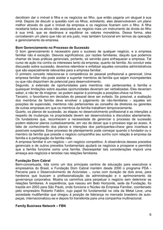 decidiram dar o imóvel à filha e os negócios ao filho, que então pagaria um aluguel à sua
irmã. Depois de discutir a questão com os filhos, entretanto, eles desenvolveram um plano
melhor através do qual o imóvel da empresa e os negócios ficariam com o filho. A filha
receberia todos os ativos não associados ao negócio mais um instrumento de divida do filho
à sua irmã, que se destinava a equilibrar os valores monetários. Dessa forma, eles
conceberam um plano que não só era justo, mas também funcional em termos da operação
e gerenciamento da empresa.
Bom Gerenciamento no Processo de Sucessão
O bom gerenciamento é necessário para o sucesso de qualquer negócio, e a empresa
familiar não é exceção. Desvios significativos, por razões familiares, daquilo que podemos
chamar de boas práticas gerenciais, portanto, só servirão para enfraquecer a empresa. Tal
curso de ação iria contra os interesses tanto da empresa, quanto da família. Ao concluir esta
discussão sobre sucessão, devemos relembrar e enfatizar aqueles conceitos administrativos
que são especialmente relevantes para a empresa familiar.
O primeiro conceito relaciona-se à competência do pessoal profissional e gerencial. Uma
empresa familiar não pode aceitar e suportar membros de família que sejam incompetentes
ou que não disponham de potencial para desenvolvimento.
Segundo, a extensão de oportunidades para membros não pertencentes à família e
quaisquer limitações sobre aquelas oportunidades deveriam ser verbalizadas. Eles deveriam
saber, e não ter de imaginar, se podem aspirar à promoção a posições-chave na firma.
Terceiro, o favoritismo em decisões do pessoal deve ser evitado. Se possível, a avaliação
dos membros da família deve envolver o julgamento de não-familiares – aqueles em
posições de supervisão, membros não pertencentes ao conselho de diretores ou gerentes
de outras empresas em que os membros da família trabalhem temporariamente.
Quarto, os planos de sucessão, as etapas no desenvolvimento profissional e as intenções a
respeito de mudanças na propriedade devem ser desenvolvidos e discutidos abertamente.
Os fundadores que, reconhecem a necessidade de gerenciar o processo de sucessão
podem elaborar planos cuidadosamente, em vez de deixar que o processo siga ao acaso. A
falta de conhecimento dos planos e intenções dos participantes-chave gera incerteza e
possíveis suspeitas. Esse processo de planejamento pode começar quando o fundador ou o
membro da família que preside o negócio compartilha seu sonho com relação à empresa da
família e à participação da família nela.
A empresa familiar é um negócio – um negócio competitivo. A observância desses preceitos
gerenciais e de outros preceitos fundamentais ajudará os negócios a prosperar e permitirá
que a família funcione como uma família. Desrespeitar tais considerações imporá uma
ameaça aos negócios e tensões nas relações familiares.
Fundação Dom Cabral
Bem-conceituada, tida como um dos principais centros de educação para executivos e
empresários do Brasil, a Fundação Dom Cabral mantém desde 2000 o programa PDA Parceria para o Desenvolvimento de Acionistas -, curso com duração de dois anos, para
herdeiros que buscam a profissionalização da administração e o aprimoramento da
governança corporativa. Mostra os caminhos para perpetuar o negócio sem deteriorar as
relações familiares. A experiência, que nasceu em Belo Horizonte, sede da Fundação, foi
trazida em 2003 para São Paulo, onde funciona o Núcleo da Empresa Familiar, coordenado
pelo empresário Roberto Faldini, cujo papel foi fundamental na vida da Metal Leve, uma
sociedade multifamiliar que chegou à posição de liderança no mercado brasileiro de autopeças, internacionalizou-se e depois foi transferida para uma companhia multinacional.
Family Business Network – FBN
6

 