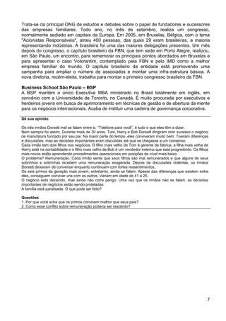 Trata-se da principal ONG de estudos e debates sobre o papel de fundadores e sucessores
das empresas familiares. Todo ano, no mês de setembro, realiza um congresso,
normalmente sediado em capitais da Europa. Em 2005, em Bruxelas, Bélgica, com o tema
"Acionistas Responsáveis", atraiu 400 pessoas, das quais 29 eram brasileiras, a maioria
representando indústrias. A brasileira foi uma das maiores delegações presentes. Um mês
depois do congresso, o capítulo brasileiro da FBN, que tem sede em Porto Alegre, realizou,
em São Paulo, um encontro, para rememorar os principais pontos abordados em Bruxelas e
para apresentar o caso Votorantim, contemplado pela FBN e pelo IMD como a melhor
empresa familiar do mundo. O capítulo brasileiro da entidade está promovendo uma
campanha para ampliar o número de associados e montar uma infra-estrutura básica. A
nova diretoria, recém-eleita, trabalha para montar o primeiro congresso brasileiro da FBN.
Business School São Paulo – BSP
A BSP mantém o único Executive MBA ministrado no Brasil totalmente em inglês, em
convênio com a Universidade de Toronto, no Canadá. É muito procurada por executivos e
herdeiros jovens em busca de aprimoramento em técnicas de gestão e de abertura da mente
para os negócios internacionais. Acaba de instituir uma cadeira de governança corporativa.
Dê sua opinião
Os três irmãos Dorsett mal se falam entre si. “Telefone para você”, é tudo o que eles têm a dizer.
Nem sempre foi assim. Durante mais de 30 anos, Tom, Harry e Bob Dorsett dirigiram com sucesso o negócio
de manufatura fundado por seu pai. Na maior parte do tempo, eles conviveram muito bem. Tiveram diferenças
e discussões, mas as decisões importantes eram discutidas até que se chegasse a um consenso.
Cada irmão tem dois filhos nos negócios. O filho mais velho de Tom é gerente da fábrica, a filha mais velha de
Harry está na contabilidade e o filho mais velho de Bob é um vendedor externo que está progredindo. Os filhos
mais novos estão aprendendo procedimentos operacionais em posições de nível mais baixo.
O problema? Remuneração. Cada irmão sente que seus filhos são mal remunerados e que alguns de seus
sobrinhos e sobrinhas recebem uma remuneração exagerada. Depois de discussões violentas, os irmãos
Dorsett deixaram de conversar enquanto continuam com fortes ressentimentos.
Os seis primos da geração mais jovem, entretanto, ainda se falam. Apesar das diferenças que existem entre
eles, conseguem conviver uns com os outros. Variam em idade de 41 a 25.
O negócio está decaindo, mas ainda não corre perigo. Uma vez que os irmãos não se falam, as decisões
importantes de negócios estão sendo proteladas.
A família está paralisada. O que pode ser feito?
Questões
1. Por que você acha que os primos convivem melhor que seus pais?
2. Como esse conflito sobre remuneração poderia ser resolvido?

7

 