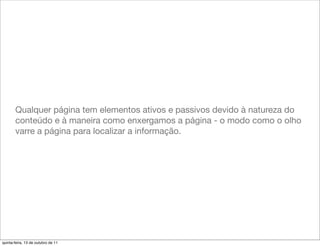 Qualquer página tem elementos ativos e passivos devido à natureza do
       conteúdo e à maneira como enxergamos a página - o modo como o olho
       varre a página para localizar a informação.




quinta-feira, 13 de outubro de 11
 