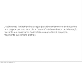 Usuários não têm tempo ou atenção para ler calmamente o conteúdo de
       uma página, por isso seus olhos “varrem” a tela em busca de informação
       relevante, em duas linhas horizontais e uma vertical à esquerda,
       movimento que lembra a letra F.




quinta-feira, 13 de outubro de 11
 