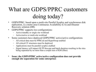 15
IBM Confidential May 12th
2011
What are GDPS/PPRC customers
doing today?
• GDPS/PPRC, based upon a multi-site Parallel Sysplex and synchronous disk
replication, is a metro area Continuous Availability (CA) and Disaster
Recovery solution (DR)
• GDPS/PPRC supports two configurations:
– Active/standby or single site workload
– Active/active or multi-site workload
• Some customers have deployed GDPS/PPRC active/active configurations
– All critical data must be PPRCed and HyperSwap enabled
– All critical CF structures must be duplexed
– Applications must be parallel sysplex enabled
– Signal latency will impact OLTP thru-put and batch duration resulting in the sites
being separated by no more than a couple tens of KM (fiber)
• Issue: the GDPS/PPRC active/active configuration does not provide
enough site separation for some enterprises
 