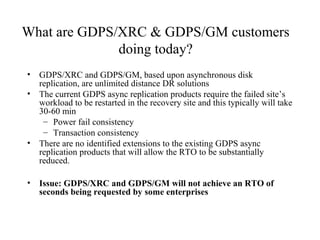 16
IBM Confidential May 12th
2011
What are GDPS/XRC & GDPS/GM customers
doing today?
• GDPS/XRC and GDPS/GM, based upon asynchronous disk
replication, are unlimited distance DR solutions
• The current GDPS async replication products require the failed site’s
workload to be restarted in the recovery site and this typically will take
30-60 min
– Power fail consistency
– Transaction consistency
• There are no identified extensions to the existing GDPS async
replication products that will allow the RTO to be substantially
reduced.
• Issue: GDPS/XRC and GDPS/GM will not achieve an RTO of
seconds being requested by some enterprises
 