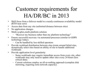 19
IBM Confidential May 12th
2011
Customer requirements for
HA/DR/BC in 2013
• Shift focus from a failover model to a nearly-continuous availability model
(RTO near zero)
• Access data from any site (unlimited distance between sites)
• No application changes
• Multi-sysplex,multi-platform solution
– “Recover my business rather than my platform technology”
• Ensure successful recovery via automated processes (similar to GDPS
technology today).
– Can be handled by less-skilled operators
• Provide workload distribution between sites (route around failed sites,
dynamically select sites based on ability of site to handle additional
workload).
• Provide application level granularity
– Some workloads may require immediate access from every site, other
workloads may only need to update other sites every 24 hours (less
critical data).
– Current solutions employ an all-or-nothing approach (complete disk
mirroring, requiring extra network capacity).
 