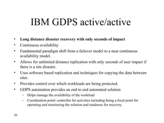 IBM GDPS active/active
• Long distance disaster recovery with only seconds of impact
• Continuous availability
• Fundamental paradigm shift from a failover model to a near continuous
availability model.
• Allows for unlimited distance replication with only seconds of user impact if
there is a site disaster.
• Uses software based replication and techniques for copying the data between
sites
• Provides control over which workloads are being protected.
• GDPS automation provides an end to end automated solution
– Helps manage the availability of the workload
– Coordination point/ controller for activities including being a focal point for
operating and monitoring the solution and readiness for recovery.
20
 