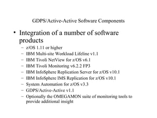 26
IBM Confidential May 12th
2011
GDPS/Active-Active Software Components
• Integration of a number of software
products
– z/OS 1.11 or higher
– IBM Multi-site Workload Lifeline v1.1
– IBM Tivoli NetView for z/OS v6.1
– IBM Tivoli Monitoring v6.2.2 FP3
– IBM InfoSphere Replication Server for z/OS v10.1
– IBM InfoSphere IMS Replication for z/OS v10.1
– System Automation for z/OS v3.3
– GDPS/Active-Active v1.1
– Optionally the OMEGAMON suite of monitoring tools to
provide additional insight
 